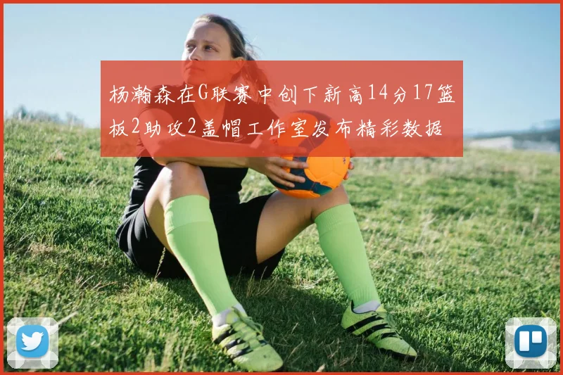 杨瀚森在G联赛中创下新高14分17篮板2助攻2盖帽工作室发布精彩数据海报