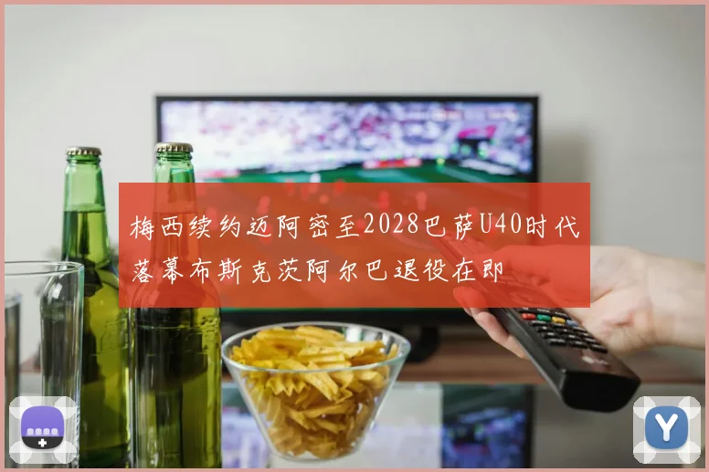 梅西续约迈阿密至2028巴萨U40时代落幕布斯克茨阿尔巴退役在即
