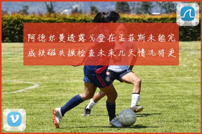 阿德尔曼透露戈登在孟菲斯未能完成核磁共振检查未来几天情况将更清晰