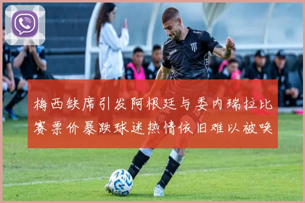 梅西缺席引发阿根廷与委内瑞拉比赛票价暴跌球迷热情依旧难以被唤醒