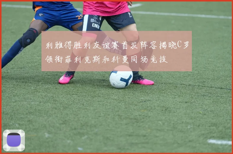 利雅得胜利友谊赛首发阵容揭晓C罗领衔菲利克斯和科曼同场竞技
