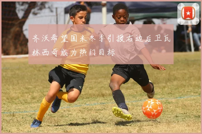 齐沃希望国米冬季引援右边后卫瓦林西奇成为热门目标
