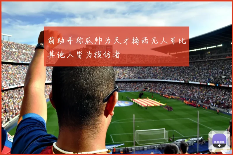 前助手称瓜帅为天才梅西无人可比其他人皆为模仿者