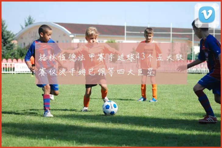 格林伍德法甲赛季进球43个五大联赛仅次于姆巴佩等四大巨星
