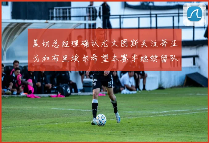 莱切总经理确认尤文图斯关注蒂亚戈加布里埃尔希望本赛季继续留队