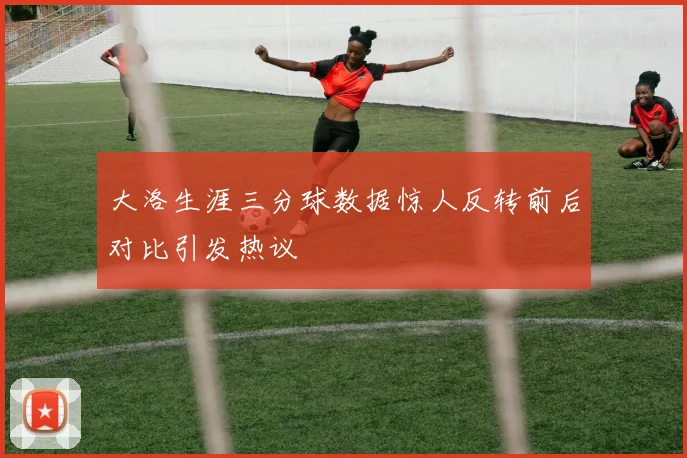 大洛生涯三分球数据惊人反转前后对比引发热议