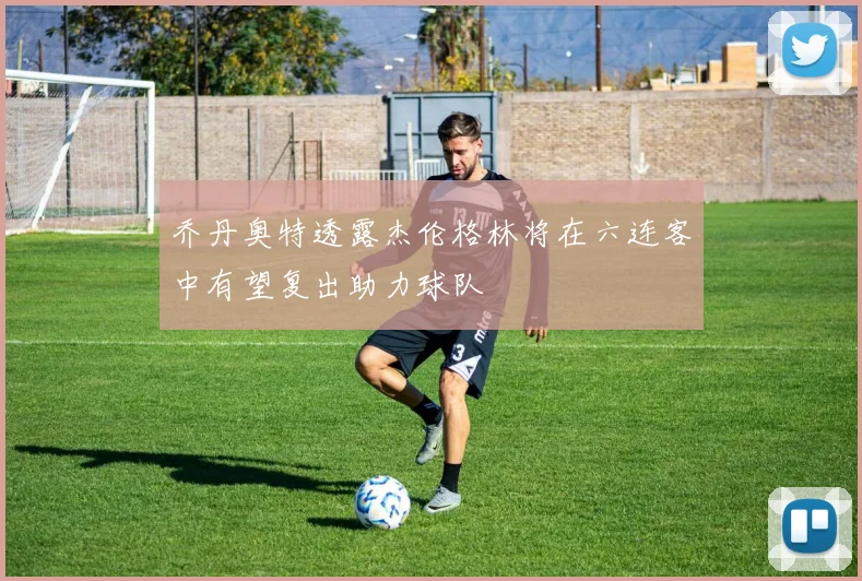 乔丹奥特透露杰伦格林将在六连客中有望复出助力球队