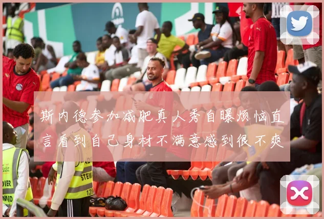 斯内德参加减肥真人秀自曝烦恼直言看到自己身材不满意感到很不爽