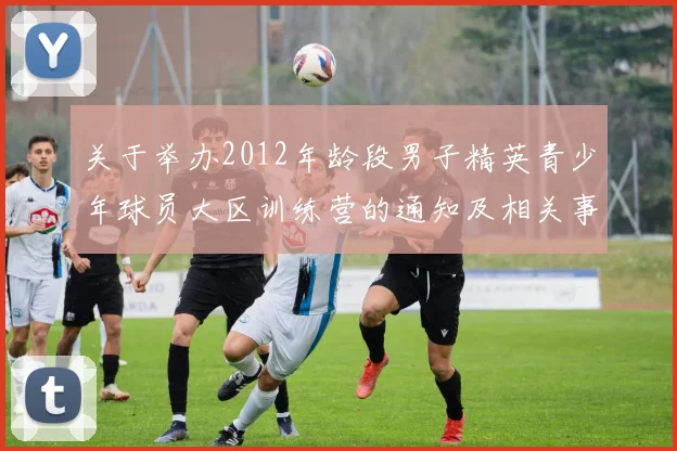 关于举办2012年龄段男子精英青少年球员大区训练营的通知及相关事项说明