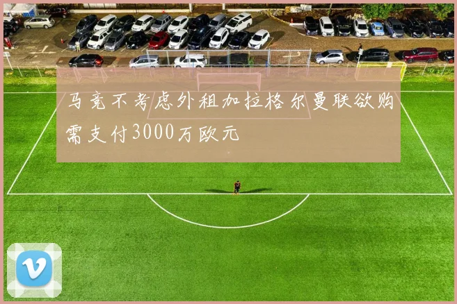 马竞不考虑外租加拉格尔曼联欲购需支付3000万欧元