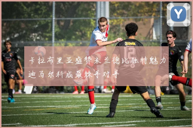 卡拉布里亚盛赞米兰德比独特魅力迪马尔科成最棘手对手