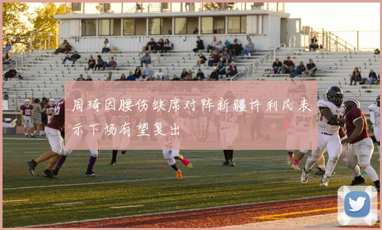 周琦因腰伤缺席对阵新疆许利民表示下场有望复出