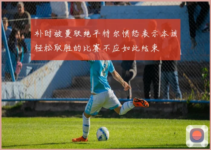 补时被曼联绝平特尔愤怒表示本该轻松取胜的比赛不应如此结束