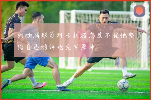 利物浦球员对卡拉格态度不佳他坚信自己的评论无可厚非