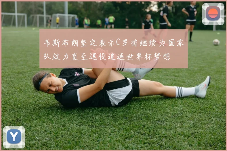 韦斯布朗坚定表示C罗将继续为国家队效力直至退役追逐世界杯梦想