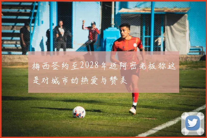 梅西签约至2028年迈阿密老板称这是对城市的热爱与赞美
