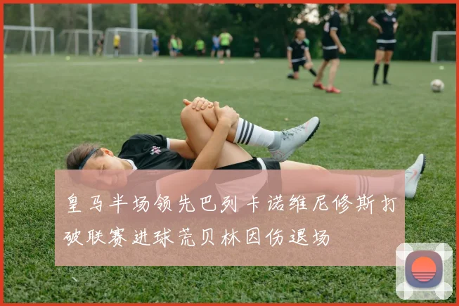 皇马半场领先巴列卡诺维尼修斯打破联赛进球荒贝林因伤退场