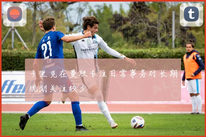 卡里克在曼联专注日常事务对长期规划关注较少
