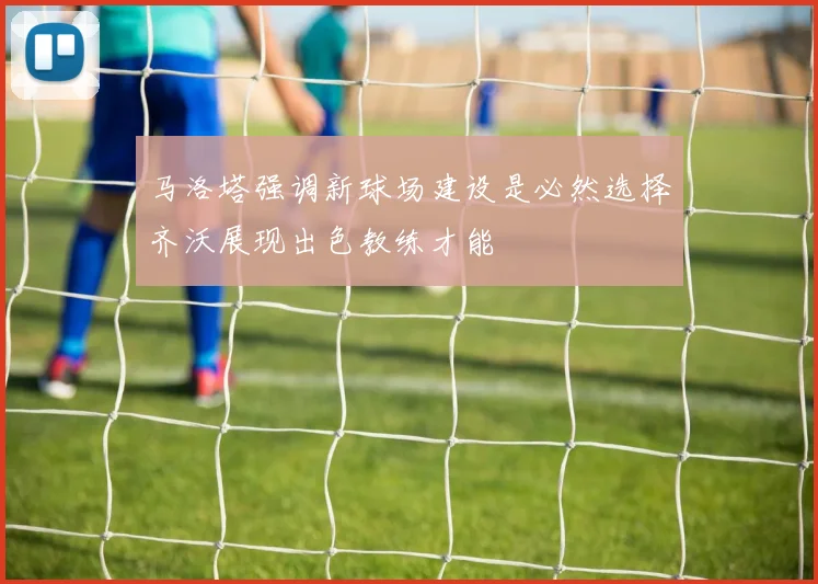 马洛塔强调新球场建设是必然选择齐沃展现出色教练才能