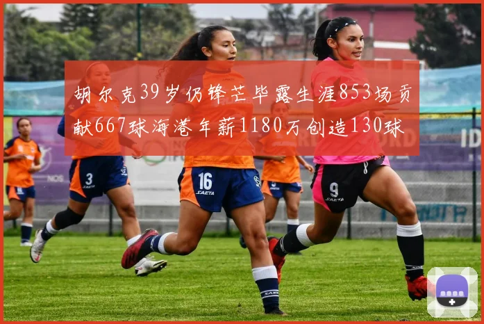 胡尔克39岁仍锋芒毕露生涯853场贡献667球海港年薪1180万创造130球佳绩