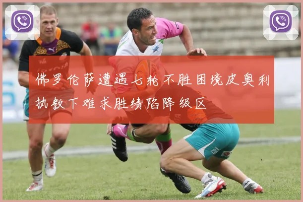 佛罗伦萨遭遇七轮不胜困境皮奥利执教下难求胜绩陷降级区