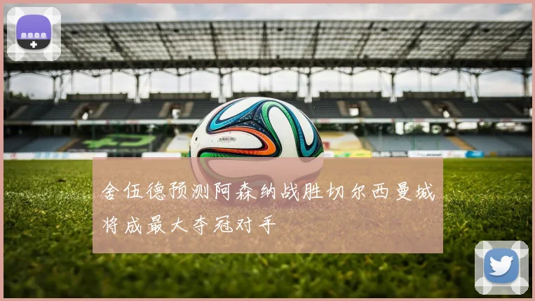 舍伍德预测阿森纳战胜切尔西曼城将成最大夺冠对手