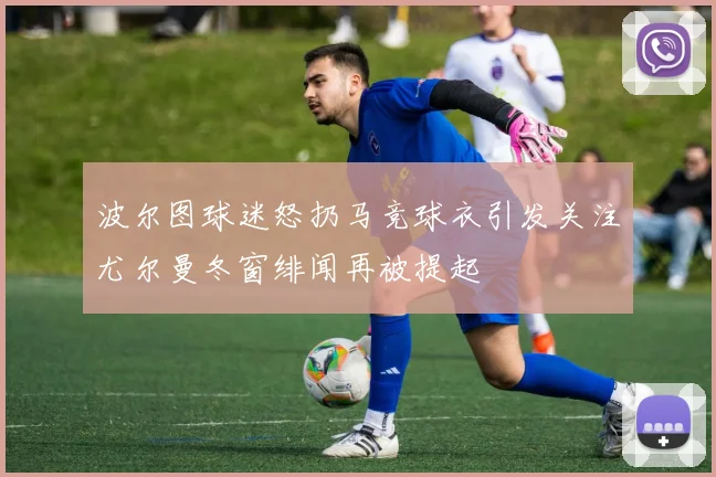 波尔图球迷怒扔马竞球衣引发关注尤尔曼冬窗绯闻再被提起