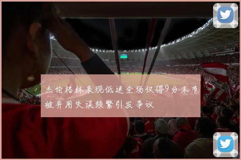 杰伦格林表现低迷全场仅得9分末节被弃用失误频繁引发争议