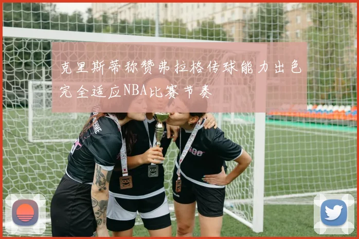 克里斯蒂称赞弗拉格传球能力出色完全适应NBA比赛节奏